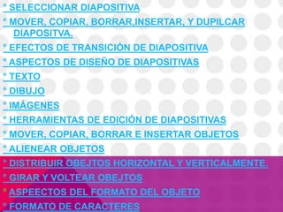 ° SELECCIONAR DIAPOSITIVA
° MOVER, COPIAR, BORRAR,INSERTAR, Y DUPILCAR
DIAPOSITVA.
° EFECTOS DE TRANSICIÓN DE DIAPOSITIVA
° ASPECTOS DE DISEÑO DE DIAPOSITIVAS
° TEXTO
° DIBUJO
° IMÁGENES
° HERRAMIENTAS DE EDICIÓN DE DIAPOSITIVAS
° MOVER, COPIAR, BORRAR E INSERTAR OBJETOS
° ALIENEAR OBJETOS
° DISTRIBUIR OBEJTOS HORIZONTAL Y VERTICALMENTE.
° GIRAR Y VOLTEAR OBEJTOS
° ASPEECTOS DEL FORMATO DEL OBJETO
° FORMATO DE CARACTERES
 