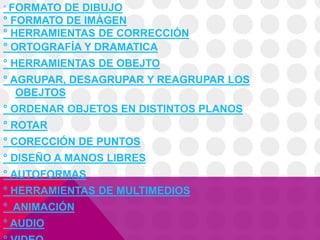 ° FORMATO DE DIBUJO
° FORMATO DE IMÁGEN
° HERRAMIENTAS DE CORRECCIÓN
° ORTOGRAFÍA Y DRAMATICA
° HERRAMIENTAS DE OBEJTO
° AGRUPAR, DESAGRUPAR Y REAGRUPAR LOS
OBEJTOS
° ORDENAR OBJETOS EN DISTINTOS PLANOS
° ROTAR
° CORECCIÓN DE PUNTOS
° DISEÑO A MANOS LIBRES
° AUTOFORMAS
° HERRAMIENTAS DE MULTIMEDIOS
° ANIMACIÓN
° AUDIO
 