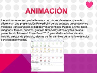 Las animaciones son probablemente uno de los elementos que más
diferencian una presentación PowerPoint de las antiguas presentaciones
mediante transparencias o diapositivas argénticas. Puedes animar texto,
imágenes, formas, cuadros, gráficos SmartArt y otros objetos en una
presentación Microsoft PowerPoint 2010 para darles efectos visuales,
incluido efectos de principio, efectos de fin, cambios de tamaño o de color
e incluso movimiento.
 