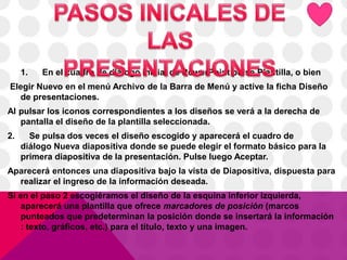 1. En el cuadro de diálogo inicial de PowerPoint pulse Plantilla, o bien
Elegir Nuevo en el menú Archivo de la Barra de Menú y active la ficha Diseño
de presentaciones.
Al pulsar los iconos correspondientes a los diseños se verá a la derecha de
pantalla el diseño de la plantilla seleccionada.
2. Se pulsa dos veces el diseño escogido y aparecerá el cuadro de
diálogo Nueva diapositiva donde se puede elegir el formato básico para la
primera diapositiva de la presentación. Pulse luego Aceptar.
Aparecerá entonces una diapositiva bajo la vista de Diapositiva, dispuesta para
realizar el ingreso de la información deseada.
Si en el paso 2 escogiéramos el diseño de la esquina inferior izquierda,
aparecerá una plantilla que ofrece marcadores de posición (marcos
punteados que predeterminan la posición donde se insertará la información
: texto, gráficos, etc.) para el título, texto y una imagen.
 