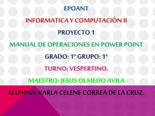 EPOANT
INFORMATICA Y COMPUTACIÓN II
PROYECTO 1
MANUAL DE OPERACIONES EN POWER POINT
GRADO:1° GRUPO: 1°
TURNO: VESPERTINO.
MAESTRO: JESUS OLMEDO AVILA
ALUMNA: KARLA CELENE CORREA DE LA CRUZ.
 