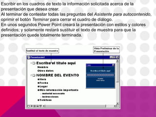 Escribir en los cuadros de texto la información solicitada acerca de la
presentación que desea crear.
Al terminar de contestar todas las preguntas del Asistente para autocontenido,
oprimir el botón Terminar para cerrar el cuadro de diálogo.
En unos segundos Power Point creará la presentación con estilos y colores
definidos; y solamente restará sustituir el texto de muestra para que la
presentación quede totalmente terminada.
 