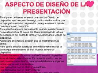 En el panel de tareas tenemos una sección Diseño de
diapositiva que nos permite elegir un tipo de diapositiva que
incluye ya los objetos preparados para que sólo nos quede
completarla con contenido.
Esta sección aparece normalmente cuando insertamos una
nueva diapositiva. Si no es así ábrela desplegando la lista
de secciones del panel de tareas y seleccionando Diseño de
diapositiva.
Aparecerá entonces la sección que te mostramos más
abajo.
Para que la sección aparezca automáticamente marca la
casilla que se encuentra al final Mostrar al insertar
diapositiva.
Cuando hacemos clic sobre un diseño nuestra diapositiva
toma el diseño seleccionado. Es bastante intuitivo ver en
qué consiste cada diseño, para verlo detallaremos algunos
de los que se ven a la derecha.
una diapositiva con un título y un subtítulo.
una diapositiva con un título un texto.
 