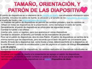 El patrón de diapositivas es un elemento de la plantilla de diseño que almacena información sobre
la plantilla, incluidos los estilos de fuente, la ubicación y el tamaño de los marcadores de posición,
el diseño del fondo y las combinaciones de colores.
La finalidad del patrón de diapositivas es permitir los cambios globales y que los cambios se
reflejen en todas las diapositivas de la presentación, como reemplazar el estilo de fuente.
Generalmente, el patrón de diapositivas se utiliza para las siguientes tareas:
Cambiar la fuente o las viñetas
Insertar arte, como un logotipo, para que aparezca en varias diapositivas
Cambiar la ubicación, el tamaño y el formato de los marcadores de posición
Para ver el patrón de diapositivas, abra la vista Patrón. El patrón de diapositivas se cambia de la
misma manera que las diapositivas, pero recuerde que el texto del patrón es únicamente para
diseño. El texto de la diapositiva real, como títulos y listas, deberá escribirlo en la diapositiva, en
la vista Normal; y el texto de encabezados y pies de página en el cuadro de diálogo Encabezado
y pie de página.
Aunque cambie el patrón de diapositivas, los cambios realizados en diapositivas individuales se
conservan.
Al aplicar una plantilla de diseño a la presentación se agrega un patrón de diapositivas.
Normalmente, la plantilla también contiene un patrón de títulos, en la que puede hacer los
cambios que se aplican a las diapositivas con el diseño Diapositiva de título.
 