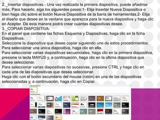 2._Insertar diapositivas.- Una vez realizada la primera diapositiva, puede añadirse
más. Para hacerlo, siga los siguientes pasos:1- Elija Insertar Nueva Diapositiva o
bien haga clic sobre el botón Nueva Diapositiva de la barra de herramientas.2- Elija
el diseño que desee en la ventana que aparezca para la nueva diapositiva y haga clic
en Aceptar. De esta manera podrá crear cuantas diapositivas desee.
3._COPIAR DIAPOSITIVA:
En el panel que contiene las fichas Esquema y Diapositivas, haga clic en la ficha
Diapositivas.
Seleccione la diapositiva que desee copiar siguiendo uno de estos procedimientos:
Para seleccionar una única diapositiva, haga clic en ella.
Para seleccionar varias diapositivas secuenciales, haga clic en la primera diapositiva,
presione la tecla MAYÚS y, a continuación, haga clic en la última diapositiva que
desea seleccionar.
Para seleccionar varias diapositivas no sucesivas, presione CTRL y haga clic en
cada una de las diapositivas que desea seleccionar.
Haga clic con el botón secundario del mouse (ratón) en una de las diapositivas
seleccionadas y, a continuación, haga clic en Copiar.
 