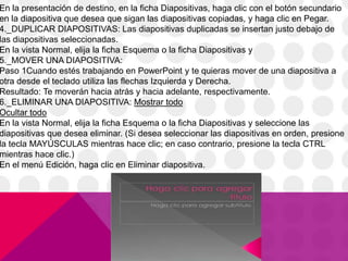 En la presentación de destino, en la ficha Diapositivas, haga clic con el botón secundario
en la diapositiva que desea que sigan las diapositivas copiadas, y haga clic en Pegar.
4._DUPLICAR DIAPOSITIVAS: Las diapositivas duplicadas se insertan justo debajo de
las diapositivas seleccionadas.
En la vista Normal, elija la ficha Esquema o la ficha Diapositivas y
5._MOVER UNA DIAPOSITIVA:
Paso 1Cuando estés trabajando en PowerPoint y te quieras mover de una diapositiva a
otra desde el teclado utiliza las flechas Izquierda y Derecha.
Resultado: Te moverán hacia atrás y hacia adelante, respectivamente.
6._ELIMINAR UNA DIAPOSITIVA: Mostrar todo
Ocultar todo
En la vista Normal, elija la ficha Esquema o la ficha Diapositivas y seleccione las
diapositivas que desea eliminar. (Si desea seleccionar las diapositivas en orden, presione
la tecla MAYÚSCULAS mientras hace clic; en caso contrario, presione la tecla CTRL
mientras hace clic.)
En el menú Edición, haga clic en Eliminar diapositiva.
 