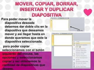 Para poder mover la
diapositiva deseada
debemos dar doble clic en la
diapositiva que deseamos
mover y así llegar hasta en
donde queramos que este la
diapositiva seleccionada.
para poder copiar
seleccionamos con el botón
izquierdo del mouse, las
opciones y seleccionamos
copiar y así obtenemos la
cantidad de diapositivas que
desees.
 