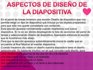 En el panel de tareas tenemos una sección Diseño de diapositiva que nos
permite elegir un tipo de diapositiva que incluye ya los objetos preparados
para que sólo nos quede completarla con contenido.
Esta sección aparece normalmente cuando insertamos una nueva
diapositiva. Si no es así ábrela desplegando la lista de secciones del panel de
tareas y seleccionando Diseño de diapositiva. Aparecerá entonces la sección
que te mostramos más abajo.
Para que la sección aparezca automáticamente marca la casilla que se
encuentra al final Mostrar al insertar diapositiva.
Cuando hacemos clic sobre un diseño nuestra diapositiva toma el diseño
seleccionado. Es bastante intuitivo ver en qué consiste cada diseño, para
verlo detallaremos algunos de los que se ven a la derecha.
una diapositiva con un título y un subtítulo.
una diapositiva con un título un texto.
una diapositiva con un título y un texto a dos columnas.
una diapositiva en blanco.
 