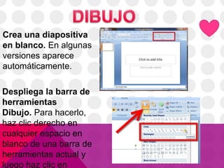 Crea una diapositiva
en blanco. En algunas
versiones aparece
automáticamente.
Despliega la barra de
herramientas
Dibujo. Para hacerlo,
haz clic derecho en
cualquier espacio en
blanco de una barra de
herramientas actual y
luego haz clic en
 