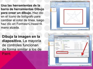 Usa las herramientas de la
barra de herramientas Dibujo
para crear un dibujo. Haz clic
en el ícono de bolígrafo para
cambiar el color de línea, luego
haz clic en Formas>Líneas>A
mano alzada.
Dibuja la imagen en la
diapositiva. La mayoría
de controles funcionan
de forma similar a los de
Paint.
 