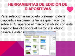 Para seleccionar un objeto o elemento de la
diapositiva únicamente tienes que hacer clic
sobre él. Si aparece el marco del objeto con este
aspecto haz clic sobre el marco y el objeto
pasará a estar seleccionado.
 
