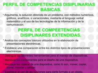 PERFIL DE COMPETENCIAS DISIPLINARIAS
BÁSICAS.
° Argumenta, la solución obtenida de un problema, con métodos numéricos,
gráficos, analíticos, o variacionales, mediante el lenguaje verbal
matemático y el uso de las tecnologías de la información y de la
comunicación.
PERFIL DE COMPEETENCIAS
DISIPLINARES EXTENDIDAS.
° Analiza los conceptos básicos utilizados en la elaboración de
presentaciones electrónicas.
° Establece una comparación entre los distintos tipos de presentaciones
electrónicas.
° Distingue las diferentes herramientas para el manejo de diapositivas.
° Manipula los componentes para el diseño de una diapositiva.
° Manipula los objetos de una diapositiva, como lo son, mover, copiar,
borrar, insertar y alinear.
° Establece el uso de las funciones para darle formato a un objeto.
 
