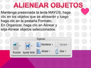 Mantenga presionada la tecla MAYÚS, haga
clic en los objetos que se alinearán y luego
haga clic en la pestaña Formato.
En Organizar, haga clic en Alinear y
elija Alinear objetos seleccionados.
 