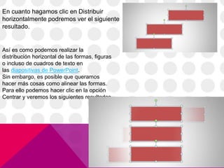 En cuanto hagamos clic en Distribuir
horizontalmente podremos ver el siguiente
resultado.
Así es como podemos realizar la
distribución horizontal de las formas, figuras
o incluso de cuadros de texto en
las diapositivas de PowerPoint.
Sin embargo, es posible que queramos
hacer más cosas como alinear las formas.
Para ello podemos hacer clic en la opción
Centrar y veremos los siguientes resultados.
 