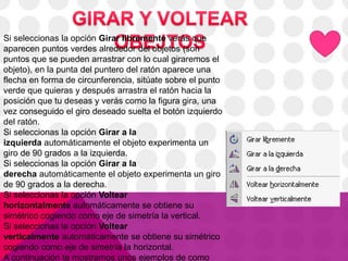 Si seleccionas la opción Girar libremente verás que
aparecen puntos verdes alrededor del objetos (son
puntos que se pueden arrastrar con lo cual giraremos el
objeto), en la punta del puntero del ratón aparece una
flecha en forma de circunferencia, sitúate sobre el punto
verde que quieras y después arrastra el ratón hacia la
posición que tu deseas y verás como la figura gira, una
vez conseguido el giro deseado suelta el botón izquierdo
del ratón.
Si seleccionas la opción Girar a la
izquierda automáticamente el objeto experimenta un
giro de 90 grados a la izquierda.
Si seleccionas la opción Girar a la
derecha automáticamente el objeto experimenta un giro
de 90 grados a la derecha.
Si seleccionas la opción Voltear
horizontalmente automáticamente se obtiene su
simétrico cogiendo como eje de simetría la vertical.
Si seleccionas la opción Voltear
verticalmente automáticamente se obtiene su simétrico
cogiendo como eje de simetría la horizontal.
A continuación te mostramos unos ejemplos de como
 