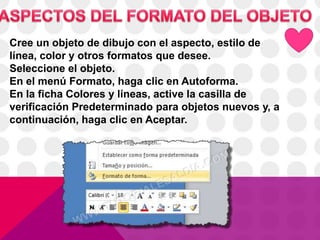 Cree un objeto de dibujo con el aspecto, estilo de
línea, color y otros formatos que desee.
Seleccione el objeto.
En el menú Formato, haga clic en Autoforma.
En la ficha Colores y líneas, active la casilla de
verificación Predeterminado para objetos nuevos y, a
continuación, haga clic en Aceptar.
 
