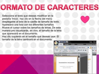 Selecciona el texto que deseas modificar en la
pestaña 'Inicio', haz clic en la flecha del menú
desplegable al lado de la casilla de tamaño de texto.
Aparecerá una lista con los diferentes tamaños
Mueve el cursor sobre los tamaños de letras. De esta
manera pre visualizarás, en vivo, el tamaño de la letra
que aparecerá en el documento.
Haz clic izquierdo en el tamaño que deseas usar. El
tamaño de la letra cambiará en el documento.
 