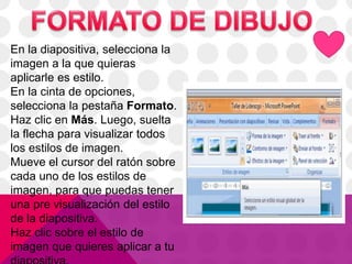 En la diapositiva, selecciona la
imagen a la que quieras
aplicarle es estilo.
En la cinta de opciones,
selecciona la pestaña Formato.
Haz clic en Más. Luego, suelta
la flecha para visualizar todos
los estilos de imagen.
Mueve el cursor del ratón sobre
cada uno de los estilos de
imagen, para que puedas tener
una pre visualización del estilo
de la diapositiva.
Haz clic sobre el estilo de
imagen que quieres aplicar a tu
 