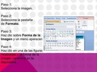 Paso 1:
Selecciona la imagen.
Paso 2:
Selecciona la pestaña
de Formato.
Paso 3:
Haz clic sobre Forma de la
Imagen y un menú aparecerá.
Paso 4:
Haz clic en una de las figuras
mostradas y la forma de la
imagen cambiará en la
diapositiva.
 