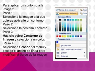 Para aplicar un contorno a la
imagen:
Paso 1:
Selecciona la imagen a la que
quieras aplicarle un contorno.
Paso 2:
Selecciona la pestaña Formato.
Paso 3:
Haz clic sobre Contorno de
Imagen y selecciona un color.
Paso 4:
Selecciona Grosor del menú y
escoge el ancho de línea para
modificar el borde de la imagen
 