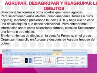 Seleccione las formas u otros objetos que desea agrupar.
Para seleccionar varios objetos (como imágenes, formas u otros
objetos), mantenga presionada la tecla CTRL y haga clic en cada
uno de los objetos que desee seleccionar. Para obtener más
información sobre cómo seleccionar formas, consulte Seleccionar
una forma u otro objeto.
En Herramientas de dibujo, en la pestaña Formato, en el grupo
Organizar, haga clic en Agrupar y después en Agrupar Imagen del
botón.
 