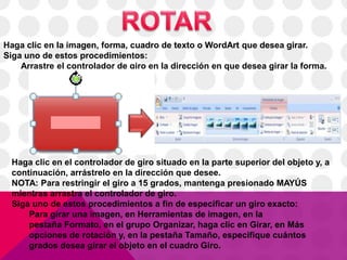 Haga clic en la imagen, forma, cuadro de texto o WordArt que desea girar.
Siga uno de estos procedimientos:
Arrastre el controlador de giro en la dirección en que desea girar la forma.
Haga clic en el controlador de giro situado en la parte superior del objeto y, a
continuación, arrástrelo en la dirección que desee.
NOTA: Para restringir el giro a 15 grados, mantenga presionado MAYÚS
mientras arrastra el controlador de giro.
Siga uno de estos procedimientos a fin de especificar un giro exacto:
Para girar una imagen, en Herramientas de imagen, en la
pestaña Formato, en el grupo Organizar, haga clic en Girar, en Más
opciones de rotación y, en la pestaña Tamaño, especifique cuántos
grados desea girar el objeto en el cuadro Giro.
 