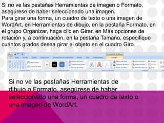 Si no ve las pestañas Herramientas de imagen o Formato,
asegúrese de haber seleccionado una imagen.
Para girar una forma, un cuadro de texto o una imagen de
WordArt, en Herramientas de dibujo, en la pestaña Formato, en
el grupo Organizar, haga clic en Girar, en Más opciones de
rotación y, a continuación, en la pestaña Tamaño, especifique
cuántos grados desea girar el objeto en el cuadro Giro.
Si no ve las pestañas Herramientas de
dibujo o Formato, asegúrese de haber
seleccionado una forma, un cuadro de texto o
una imagen de WordArt.
 