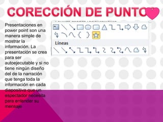 Presentaciones en
power point son una
manera simple de
mostrar la
información. La
presentación se crea
para ser
autoejecutable y si no
tiene ningún diseño
del de la narración
que tenga toda la
información en cada
diapositiva que un
espectador necesita
para entender su
mensaje
 