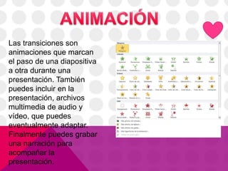 Las transiciones son
animaciones que marcan
el paso de una diapositiva
a otra durante una
presentación. También
puedes incluir en la
presentación, archivos
multimedia de audio y
vídeo, que puedes
eventualmente adaptar.
Finalmente puedes grabar
una narración para
acompañar la
presentación.
 