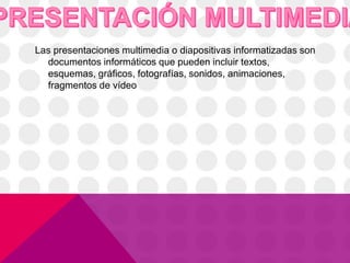 Las presentaciones multimedia o diapositivas informatizadas son
documentos informáticos que pueden incluir textos,
esquemas, gráficos, fotografías, sonidos, animaciones,
fragmentos de vídeo
 