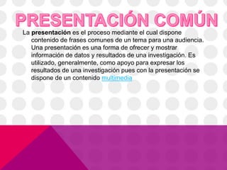 La presentación es el proceso mediante el cual dispone
contenido de frases comunes de un tema para una audiencia.
Una presentación es una forma de ofrecer y mostrar
información de datos y resultados de una investigación. Es
utilizado, generalmente, como apoyo para expresar los
resultados de una investigación pues con la presentación se
dispone de un contenido multimedia
 