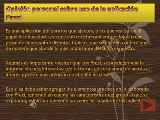 Es una aplicación útil para los que ejercen, o los que realizaran el
papel de educadores; ya que con esta herramienta se logra crear
presentaciones sobre distintos tópicos, que se pueden confeccionar
de manera que aborde lo más importante del tema expuesto.

Además es importante recalcar que con Prezi, se puede brindar la
información más interactiva; de tal forma que el alumno no pierda el
interés y preste más atención en el salón de clases.

Eso si se debe saber agregar los elementos precisos en lo elaborado
con Prezi, teniendo en cuenta las características del grupo al que se
expondrá, asimismo teniendo presente las edades de los individuos.
 