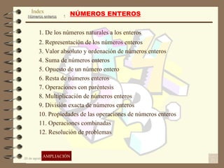 NÚMEROS ENTEROS 1. De los números naturales a los enteros 2. Representación de los números enteros 3. Valor absoluto y ordenación de números enteros 4. Suma de números enteros 5. Opuesto de un número entero 6. Resta de números enteros 7. Operaciones con paréntesis 8. Multiplicación de números enteros 9. División exacta de números enteros 10. Propiedades de las operaciones de números enteros 11. Operaciones combinadas 12. Resolución de problemas AMPLIACIÓN Index 