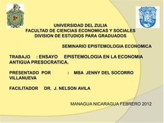 UNIVERSIDAD DEL ZULIA
      FACULTAD DE CIENCIAS ECONOMICAS Y SOCIALES
         DIVISION DE ESTUDIOS PARA GRADUADOS

                     SEMINARIO EPISTEMOLOGIA ECONOMICA

TRABAJO   : ENSAYO EPISTEMOLOGIA EN LA ECONOMIA
ANTIGUA PRESOCRATICA.

PRESENTADO POR         :    MBA JENNY DEL SOCORRO
VILLANUEVA

FACILITADOR   DR. J. NELSON AVILA


                           MANAGUA NICARAGUA FEBRERO 2012
 