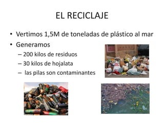 EL RECICLAJE
• Vertimos 1,5M de toneladas de plástico al mar
• Generamos
– 200 kilos de residuos
– 30 kilos de hojalata
– las pilas son contaminantes
 