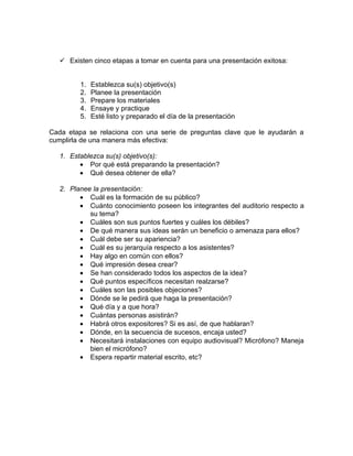  Existen cinco etapas a tomar en cuenta para una presentación exitosa:


         1.   Establezca su(s) objetivo(s)
         2.   Planee la presentación
         3.   Prepare los materiales
         4.   Ensaye y practique
         5.   Esté listo y preparado el día de la presentación

Cada etapa se relaciona con una serie de preguntas clave que le ayudarán a
cumplirla de una manera más efectiva:

   1. Establezca su(s) objetivo(s):
         • Por qué está preparando la presentación?
         • Qué desea obtener de ella?

   2. Planee la presentación:
         • Cuál es la formación de su público?
         • Cuánto conocimiento poseen los integrantes del auditorio respecto a
            su tema?
         • Cuáles son sus puntos fuertes y cuáles los débiles?
         • De qué manera sus ideas serán un beneficio o amenaza para ellos?
         • Cuál debe ser su apariencia?
         • Cuál es su jerarquía respecto a los asistentes?
         • Hay algo en común con ellos?
         • Qué impresión desea crear?
         • Se han considerado todos los aspectos de la idea?
         • Qué puntos específicos necesitan realzarse?
         • Cuáles son las posibles objeciones?
         • Dónde se le pedirá que haga la presentación?
         • Qué día y a que hora?
         • Cuántas personas asistirán?
         • Habrá otros expositores? Si es así, de que hablaran?
         • Dónde, en la secuencia de sucesos, encaja usted?
         • Necesitará instalaciones con equipo audiovisual? Micrófono? Maneja
            bien el micrófono?
         • Espera repartir material escrito, etc?
 