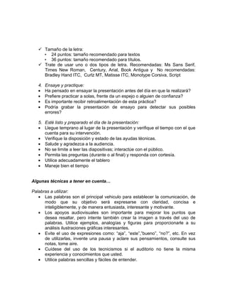  Tamaño de la letra:
     • 24 puntos: tamaño recomendado para textos
     • 36 puntos: tamaño recomendado para títulos.
    Trate de usar uno o dos tipos de letra. Recomendadas: Ms Sans Serif,
     Times New Roman, Century, Arial, Book Antigua y No recomendadas:
     Bradley Hand ITC, Curlz MT, Matisse ITC, Monotype Corsiva, Script

   4.   Ensaye y practique:
   •    Ha pensado en ensayar la presentación antes del día en que la realizará?
   •    Prefiere practicar a solas, frente da un espejo o alguien de confianza?
   •    Es importante recibir retroalimentación de esta práctica?
   •    Podría grabar la presentación de ensayo para detectar sus posibles
        errores?

   5. Esté listo y preparado el día de la presentación:
   • Llegue temprano al lugar de la presentación y verifique el tiempo con el que
      cuenta para su intervención.
   • Verifique la disposición y estado de las ayudas técnicas.
   • Salude y agradezca a la audiencia.
   • No se limite a leer las diapositivas; interactúe con el público.
   • Permita las preguntas (durante o al final) y responda con cortesía.
   • Utilice adecuadamente el tablero
   • Maneje bien el tiempo


Algunas técnicas a tener en cuenta…

Palabras a utilizar:
   • Las palabras son el principal vehiculo para establecer la comunicación, de
      modo que su objetivo será expresarse con claridad, concisa e
      inteligiblemente, y de manera entusiasta, interesante y motivante.
   • Los apoyos audiovisuales son importante para mejorar los puntos que
      desea resaltar, pero intente también crear la imagen a través del uso de
      palabras. Utilice ejemplos, analogías y figuras para proporcionarle a su
      análisis ilustraciones gráficas interesantes.
   • Evite el uso de expresiones como: “aja”, “este”,”bueno”, “no?”, etc. En vez
      de utilizarlas, invente una pausa y aclare sus pensamientos, consulte sus
      notas, tome aire.
   • Cuídese del uso de los tecnicismos si el auditorio no tiene la misma
      experiencia y conocimientos que usted.
   • Utilice palabras sencillas y fáciles de entender.
 
