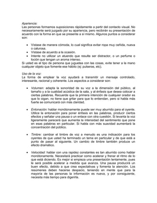 Apariencia:
Las personas formamos suposiciones rápidamente a partir del contacto visual. No
necesariamente será juzgado por su apariencia, pero recibirán su presentación de
acuerdo con la forma en que se presente a sí mismo. Algunos puntos a considerar
son:

   •   Vístase de manera cómoda, lo cual significa evitar ropa muy ceñida, nueva
       o calurosa.
   • Vístase de acuerdo a la ocasión.
   • Intente no utilizar un atuendo que resulte ser distractor, o un perfume o
       loción que tengan un aroma intenso.
Si usted es el tipo de persona que juguetea con las cosas, evite tener a la mano
cualquier objeto que fomente ese hábito (ej: pulseras, etc).

Uso de la voz:
La forma de emplear la voz ayudará a transmitir un mensaje controlado,
interesante, racional y coherente. Los aspectos a considerar son:

   •   Volumen: adapta la sonoridad de su voz a la dimensión del público, al
       tamaño y a la cualidad acústica de la sala, y al énfasis que desea colocar a
       ciertas palabras. Recuerde que la primera intención de cualquier orador es
       que lo oigan, no tiene que gritar para que lo entiendan, pero si habla más
       fuerte se comunicará con más claridad.

   •   Entonación: hablar monótonamente puede ser muy aburrido para el oyente.
       Utilice la entonación para poner énfasis en las palabras, producir ciertos
       efectos y señalar una pausa o un enlace con otra cuestión. Si levanta la voz
       ligeramente parecerá que aumenta la intensidad del sentimiento que pone
       en esas palabras en particular. Si habla con más suavidad aumentará la
       concentración del público.

   •   Timbre: cambiar el timbre de voz a menudo es una indicación para los
       oyentes de que usted ha terminado un tema en particular y de que está a
       punto de pasar al siguiente. Un cambio de timbre también produce un
       efecto dramático.

   •   Velocidad: hablar con una rapidez constantes es tan aburrido como hablar
       monótonamente. Necesitará practicar como acelerar y frenar el ritmo de lo
       que está diciendo. Es mejor si empieza una presentación lentamente, pues
       le será posible acelerar a medida que avanza. Una pausa producirá un
       buen efecto, debido a que crea expectativas y fomenta la atención. Los
       resúmenes deben hacerse despacio, teniendo en mente que para la
       mayoría de las personas la información es nueva, y por consiguiente,
       necesita más tiempo para digerirla.
 