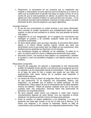 •   Respiración: el nerviosismo tal vez ocasione que su respiración sea
       irregular y entrecortada. Es buen ejercicio para la confianza en sí mismo el
       saber que es posible decir el párrafo mas largo sin jadear al final. Si se da
       cuenta de que se está quedando sin aliento, se pondrá más nervioso, se
       agitará aún más y perderá el aliento, lo cual lo pondrá mas nervioso… Si se
       da cuenta de que esto está sucediendo, entonces es mejor aspirar una gran
       bocanada de aire, fuera de programa, que seguir agitándose.

Lenguaje Corporal:
   • El uso de una comunicación no verbal conduce a una mayor efectividad.
     Para controlar el posible nerviosismo que probablemente sienta, párese
     erguido; no sólo se verá confiado en sí mismo, sino que también se sentirá
     más seguro.
   • Asegúrese de no lucir desgarbado, de no exagerar los movimientos que
     distraigan al auditorio y de controlar cualquier hábito que los demás
     consideren inadmisible.
   • No tema utilizar gestos, pero que sean naturales. Si encuentra difícil utilizar
     gestos y al mismo tiempo sentirse natural, intente que tanto sus
     sentimientos como lo que quiere decir se reflejen en sus expresiones. Esto
     facilitará que los asistentes se relacionen con el mensaje.
   • Las expresiones faciales se reflejarán en los asistentes. Si usted se ve
     serio, su público sentirá lo mismo y reflejará ese sentimiento hacia usted.
   • Recuerde sonreír, una sonrisa le dará calidez a su presentación y también
     le ayudará a crear una atmósfera amigable y una relación positiva con su
     auditorio.

Respuestas a preguntas:
  • Escuche las preguntas con atención y respóndalas lo más directamente
     posible. Es bastante brusco decirle a una persona que la pregunta que hizo
     es estúpida o ya fue respondida durante la presentación. Trate de ponerse
     en el lugar de quien la hizo y acepte que puede ser que deba dar
     explicaciones más claras acerca de la cuestión para responder a
     determinada pregunta.
  • La manera de iniciar la sesión de preguntas influye mucho sobre la forma
     en que transcurrirá. Si se pregunta con brusquedad: “Bueno, hay
     preguntas?, es probable que el público no desee participar. Si dice
     amablemente: “Estoy seguro de que mi presentación les ha dado bastantes
     motivos de reflexión. Trataré de explicar cualquier tema que no les haya
     quedado claro. Hay preguntas?, entonces habrá más oportunidad de
     garantizar una respuesta positiva.
  • No tema plantear usted mismo una pregunta si nadie hace ninguna
     voluntariamente después de cierto tiempo. Una vez superado el primer
     obstáculo, los demás se sentirán menos nerviosos para participar.
  • Evitar la cuestión no dejará satisfechos a los asistentes, y si trata de
     aparentar que sabe algo cuando no es así no hará que lo admiren. Si le
     hacen una pregunta y no conoce la respuesta, admita su falta de
     conocimiento, pero prometa encontrar una respuesta posteriormente. Fingir
 