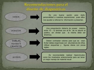 VIDEOS
Es una buena opción para darle
personalidad a nuestras exposiciones pues ellos
nos ayudan a reforzar la información a presentar.
DURACIÓN
Una presentación debería de poseer máximo
entre 10 - 12 laminas con el fin de no aburrir al
público, sin olvidar que la misma debe ser
dinámica.
TABLAS,
FIGURAS Y
GRAFICOS
Deben contrastar colores para que se vean.
Evitar tablas engorrosas con abundancia de cifras.
Utilizar esquemas y figuras claras con pocas
siglas.
ACCESOS
Es recomendable realizar hipervinculos
como los mostrados anteriormente para asi tener
un mejor manejo de material visual
 