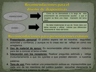 ANIMACIONES
Como se ha demostrado a lo largo de esta
presentación las animaciones ayudan a que el
receptor se lleve una mejor impresión del tema
dado
FONDO
Se debe implementar el uso de fondo claro con
letras oscuras y utilizar colores que diferencien
claramente el texto del fondo
1. Presentación personal: El público espera ver en nosotros seguridad,
autoridad y confianza, y aunque no lo creas eso se refleja en como nos
arreglamos
2. Uso de material de apoyo: Es recomendable utilizar material didáctico
para dar a conocer el tema a tratar.
3. Interacción con los receptores: Realizar preguntas estimula y obliga
involuntariamente a que los oyentes a que presten atención a nuestras
palabras
4. Tono de voz: Para realizar una presentación exitosa es imprescindible que
cada uno de los miembros del publico puedan escuchar claramente la
información que tratamos de difundir
 