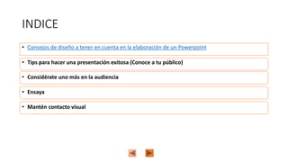 INDICE
• Consejos de diseño a tener en cuenta en la elaboración de un Powerpoint
• Mantén contacto visual
• Tips para hacer una presentación exitosa (Conoce a tu público)
• Ensaya
• Considérate uno más en la audiencia
 