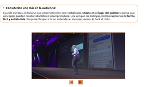 • Considérate uno más en la audiencia:
Cuando escribas el discurso que posteriormente será verbalizado, sitúate en el lugar del público y piensa qué
conceptos pueden resultar aburridos o incomprensibles. Una vez que los distingas, intenta explicarlos de forma
fácil y entretenida. Ten presente que si tú no entiendes el mensaje, menos lo hará el resto.
 