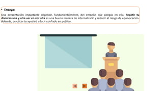 • Ensaya:
Una presentación impactante depende, fundamentalmente, del empeño que pongas en ella. Repetir tu
discurso una y otra vez en voz alta es una buena manera de internalizarlo y reducir el riesgo de equivocación.
Además, practicar te ayudará a lucir confiado en publico.
 