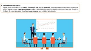 • Mantén contacto visual:
Mirar directamente a los ojos es la forma más efectiva de persuadir. Quienes te escuchan deben sentir que
el discurso se pensó especialmente para ellos, contemplando sus necesidades e intereses, así que tómate el
trabajo de hacer contacto visual con cada persona que asistió a la instancia.
 