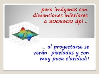 pero imágenes con
dimensiones inferiores
    a 300x300 dpi ..




   … al proyectarse se
verán pixeladas y con
  muy poca claridad!!
 