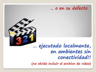 … o en su defecto




… ejecutado localmente,
       en ambientes sin
          conectividad!!
(no olvide incluir el archivo de video)
 