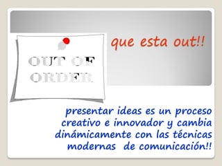 que esta out!!



  presentar ideas es un proceso
 creativo e innovador y cambia
dinámicamente con las técnicas
  modernas de comunicación!!
 