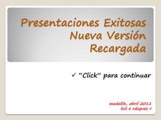 Presentaciones Exitosas
        Nueva Versión
            Recargada

          “Click” para continuar



                    medellín, abril 2011
                         luís e vázquez r
 