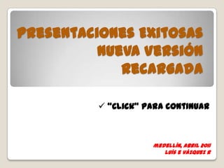 Presentaciones Exitosas
          Nueva Versión
             Recargada

           “Click” para continuar



                     medellín, abril 2011
                        luís e vázquez r
 